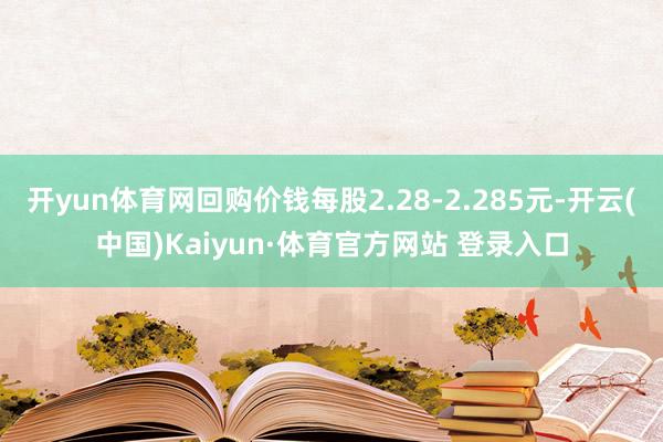 开yun体育网回购价钱每股2.28-2.285元-开云(中国)Kaiyun·体育官方网站 登录入口