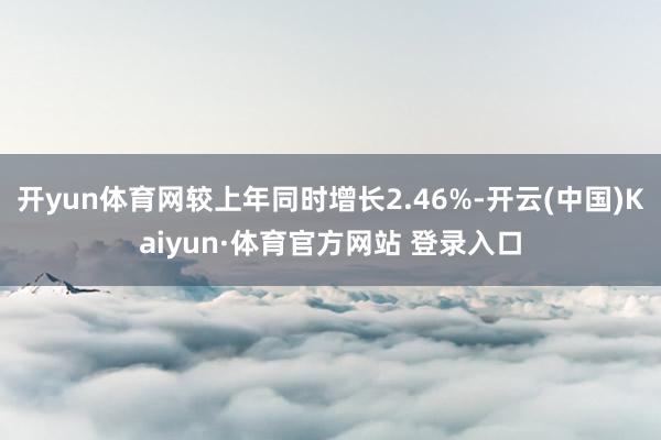 开yun体育网较上年同时增长2.46%-开云(中国)Kaiyun·体育官方网站 登录入口