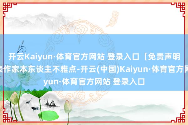 开云Kaiyun·体育官方网站 登录入口【免责声明】本文仅代表作家本东谈主不雅点-开云(中国)Kaiyun·体育官方网站 登录入口