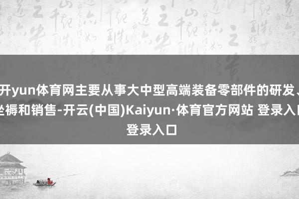 开yun体育网主要从事大中型高端装备零部件的研发、坐褥和销售-开云(中国)Kaiyun·体育官方网站 登录入口