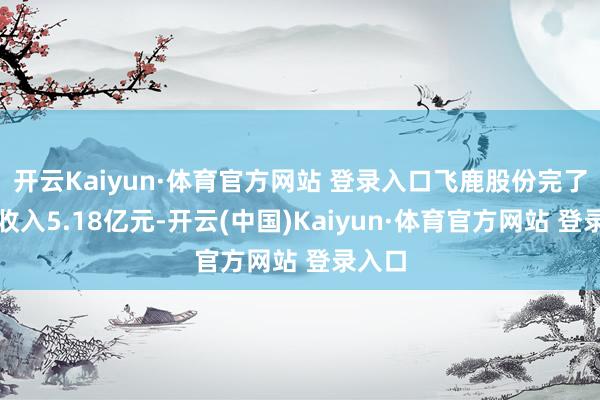 开云Kaiyun·体育官方网站 登录入口飞鹿股份完了买卖收入5.18亿元-开云(中国)Kaiyun·体育官方网站 登录入口