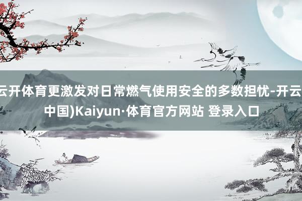 云开体育更激发对日常燃气使用安全的多数担忧-开云(中国)Kaiyun·体育官方网站 登录入口