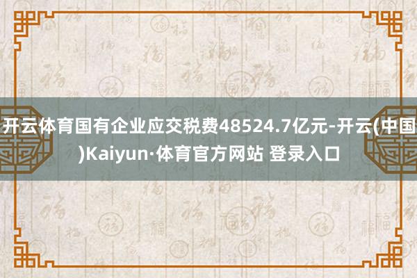 开云体育国有企业应交税费48524.7亿元-开云(中国)Kaiyun·体育官方网站 登录入口