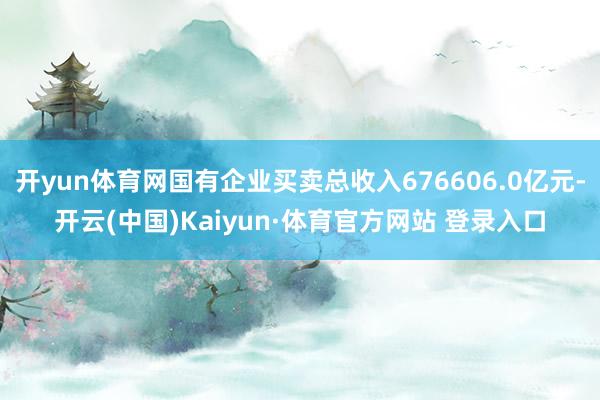 开yun体育网国有企业买卖总收入676606.0亿元-开云(中国)Kaiyun·体育官方网站 登录入口