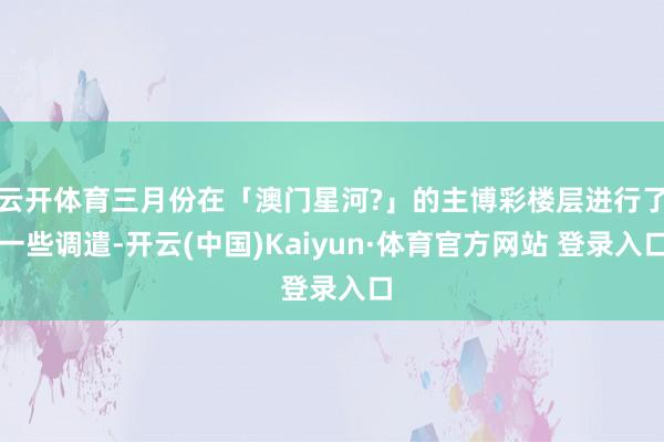 云开体育三月份在「澳门星河?」的主博彩楼层进行了一些调遣-开云(中国)Kaiyun·体育官方网站 登录入口