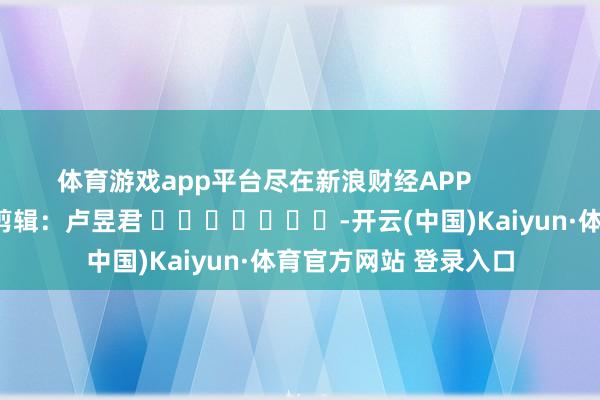 体育游戏app平台尽在新浪财经APP            						背负剪辑：卢昱君 							-开云(中国)Kaiyun·体育官方网站 登录入口