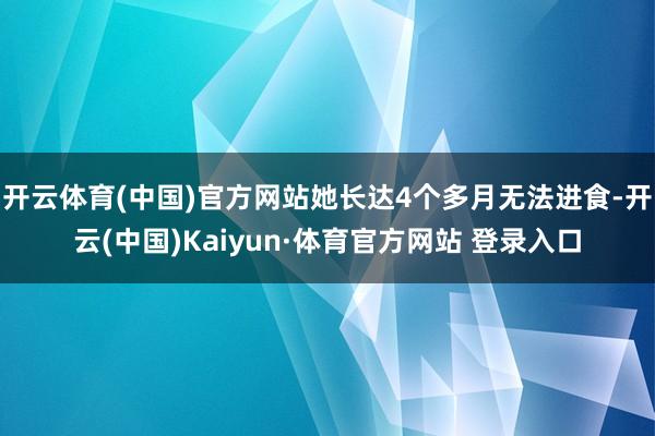 开云体育(中国)官方网站她长达4个多月无法进食-开云(中国)Kaiyun·体育官方网站 登录入口