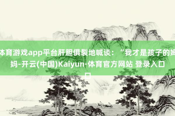 体育游戏app平台肝胆俱裂地喊谈：“我才是孩子的姆妈-开云(中国)Kaiyun·体育官方网站 登录入口