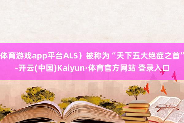 体育游戏app平台ALS）被称为“天下五大绝症之首”-开云(中国)Kaiyun·体育官方网站 登录入口
