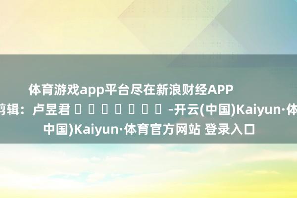 体育游戏app平台尽在新浪财经APP            						牵扯剪辑：卢昱君 							-开云(中国)Kaiyun·体育官方网站 登录入口