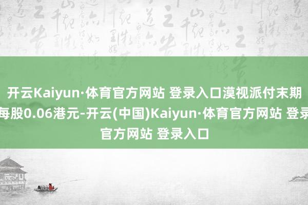开云Kaiyun·体育官方网站 登录入口漠视派付末期股息每股0.06港元-开云(中国)Kaiyun·体育官方网站 登录入口