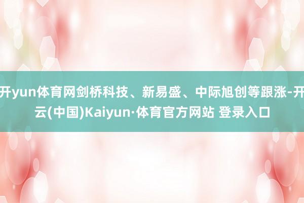 开yun体育网剑桥科技、新易盛、中际旭创等跟涨-开云(中国)Kaiyun·体育官方网站 登录入口