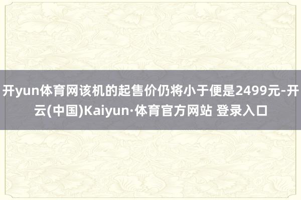 开yun体育网该机的起售价仍将小于便是2499元-开云(中国)Kaiyun·体育官方网站 登录入口