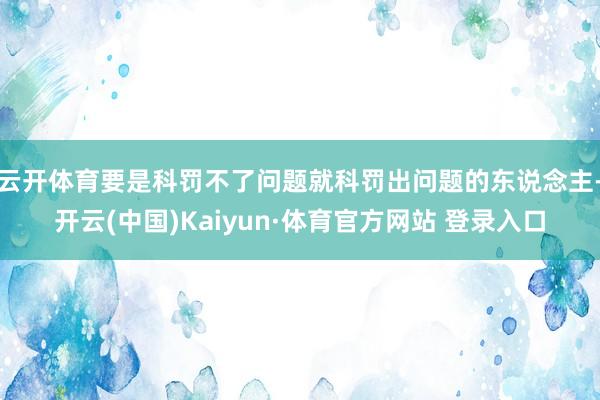 云开体育要是科罚不了问题就科罚出问题的东说念主-开云(中国)Kaiyun·体育官方网站 登录入口