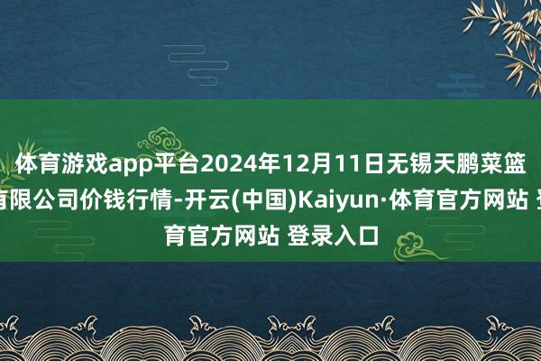 体育游戏app平台2024年12月11日无锡天鹏菜篮子工程有限公司价钱行情-开云(中国)Kaiyun·体育官方网站 登录入口