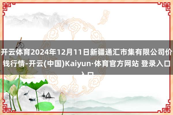 开云体育2024年12月11日新疆通汇市集有限公司价钱行情-开云(中国)Kaiyun·体育官方网站 登录入口