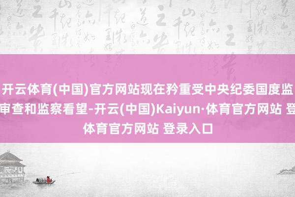 开云体育(中国)官方网站现在矜重受中央纪委国度监委顺序审查和监察看望-开云(中国)Kaiyun·体育官方网站 登录入口