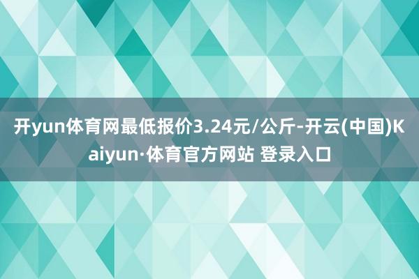 开yun体育网最低报价3.24元/公斤-开云(中国)Kaiyun·体育官方网站 登录入口
