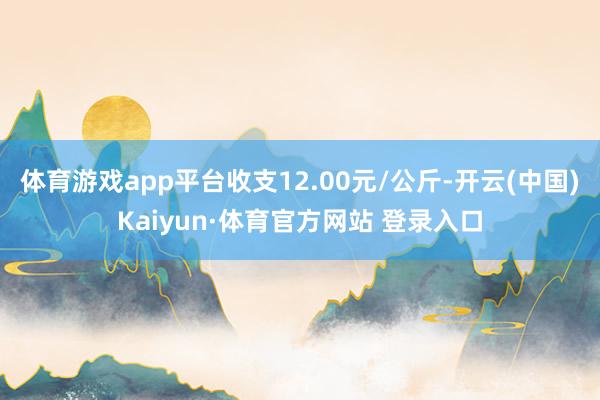 体育游戏app平台收支12.00元/公斤-开云(中国)Kaiyun·体育官方网站 登录入口