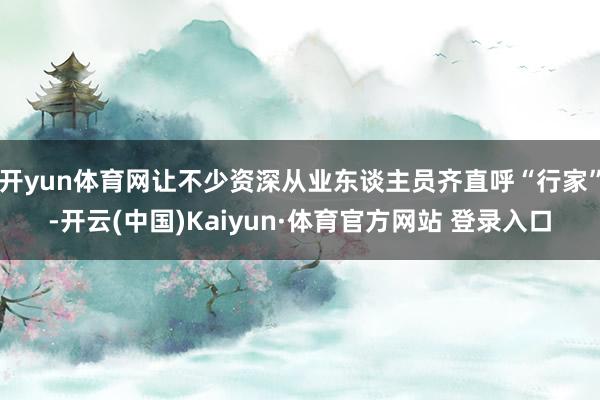 开yun体育网让不少资深从业东谈主员齐直呼“行家”-开云(中国)Kaiyun·体育官方网站 登录入口