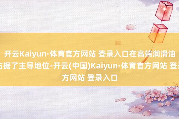 开云Kaiyun·体育官方网站 登录入口在高端润滑油市集占据了主导地位-开云(中国)Kaiyun·体育官方网站 登录入口