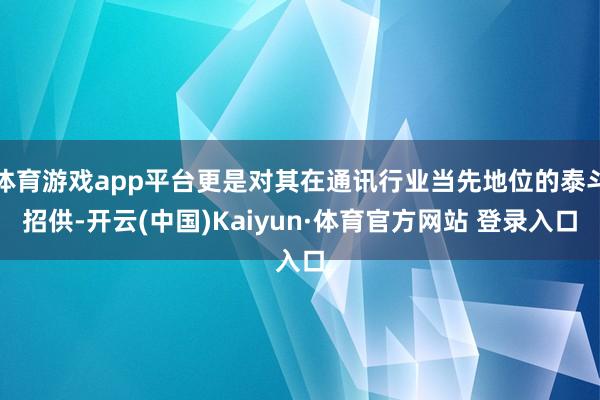 体育游戏app平台更是对其在通讯行业当先地位的泰斗招供-开云(中国)Kaiyun·体育官方网站 登录入口