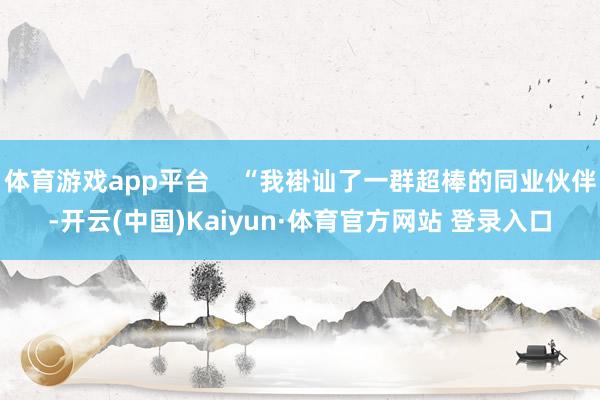 体育游戏app平台    “我褂讪了一群超棒的同业伙伴-开云(中国)Kaiyun·体育官方网站 登录入口