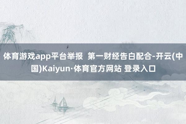 体育游戏app平台举报  第一财经告白配合-开云(中国)Kaiyun·体育官方网站 登录入口
