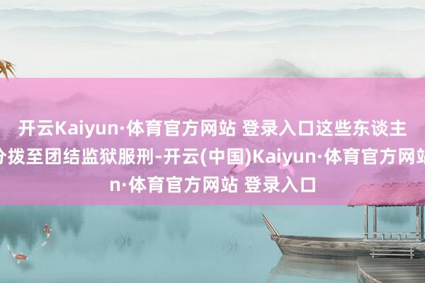 开云Kaiyun·体育官方网站 登录入口这些东谈主有可能被分拨至团结监狱服刑-开云(中国)Kaiyun·体育官方网站 登录入口