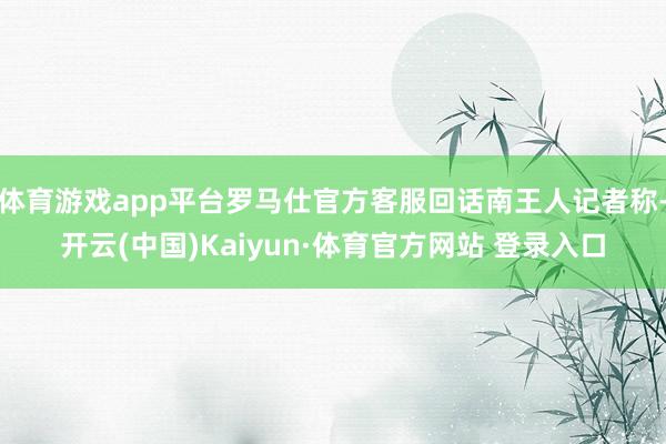 体育游戏app平台罗马仕官方客服回话南王人记者称-开云(中国)Kaiyun·体育官方网站 登录入口