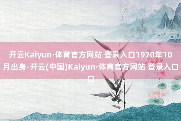 开云Kaiyun·体育官方网站 登录入口1970年10月出身-开云(中国)Kaiyun·体育官方网站 登录入口
