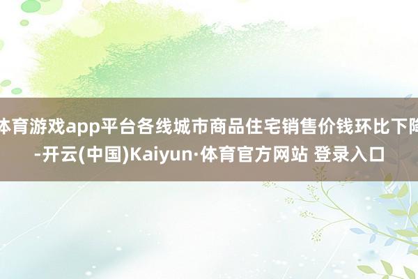 体育游戏app平台各线城市商品住宅销售价钱环比下降-开云(中国)Kaiyun·体育官方网站 登录入口