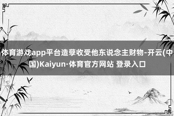 体育游戏app平台造孽收受他东说念主财物-开云(中国)Kaiyun·体育官方网站 登录入口
