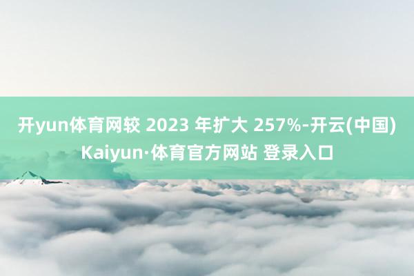 开yun体育网较 2023 年扩大 257%-开云(中国)Kaiyun·体育官方网站 登录入口