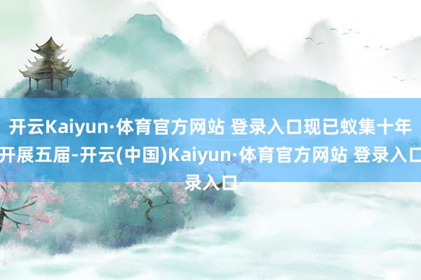 开云Kaiyun·体育官方网站 登录入口现已蚁集十年开展五届-开云(中国)Kaiyun·体育官方网站 登录入口