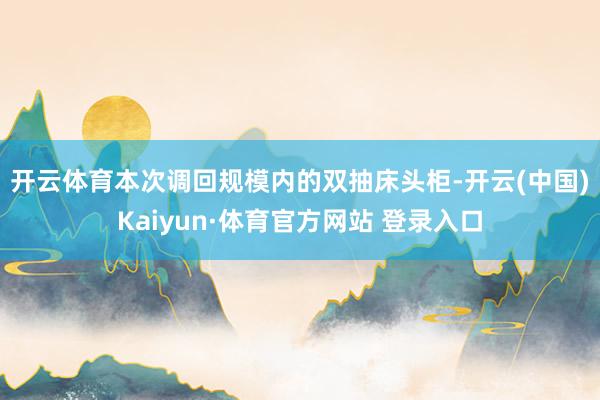 开云体育　　本次调回规模内的双抽床头柜-开云(中国)Kaiyun·体育官方网站 登录入口