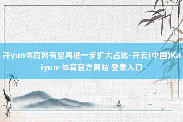 开yun体育网有望再进一步扩大占比-开云(中国)Kaiyun·体育官方网站 登录入口