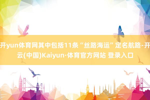 开yun体育网其中包括11条“丝路海运”定名航路-开云(中国)Kaiyun·体育官方网站 登录入口