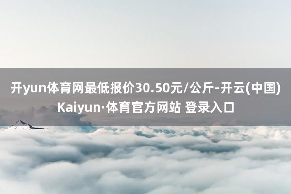 开yun体育网最低报价30.50元/公斤-开云(中国)Kaiyun·体育官方网站 登录入口