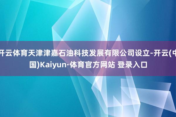 开云体育天津津嘉石油科技发展有限公司设立-开云(中国)Kaiyun·体育官方网站 登录入口