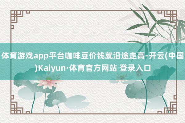 体育游戏app平台咖啡豆价钱就沿途走高-开云(中国)Kaiyun·体育官方网站 登录入口