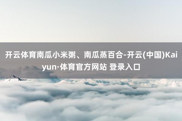 开云体育南瓜小米粥、南瓜蒸百合-开云(中国)Kaiyun·体育官方网站 登录入口