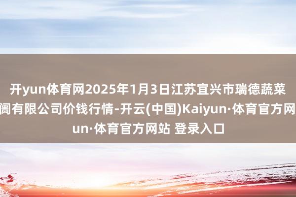 开yun体育网2025年1月3日江苏宜兴市瑞德蔬菜果品批发阛阓有限公司价钱行情-开云(中国)Kaiyun·体育官方网站 登录入口