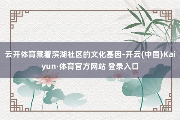 云开体育藏着滨湖社区的文化基因-开云(中国)Kaiyun·体育官方网站 登录入口