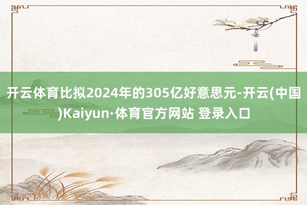 开云体育比拟2024年的305亿好意思元-开云(中国)Kaiyun·体育官方网站 登录入口