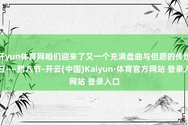 开yun体育网咱们迎来了又一个充满盘曲与但愿的传统节日——腊八节-开云(中国)Kaiyun·体育官方网站 登录入口