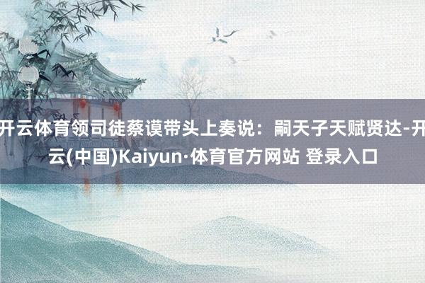 开云体育领司徒蔡谟带头上奏说：嗣天子天赋贤达-开云(中国)Kaiyun·体育官方网站 登录入口