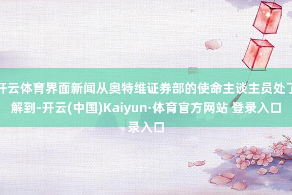 开云体育界面新闻从奥特维证券部的使命主谈主员处了解到-开云(中国)Kaiyun·体育官方网站 登录入口