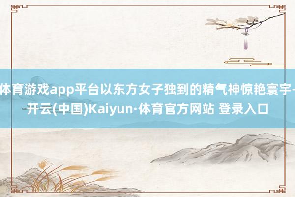 体育游戏app平台以东方女子独到的精气神惊艳寰宇-开云(中国)Kaiyun·体育官方网站 登录入口
