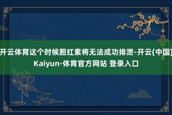开云体育这个时候胆红素将无法成功排泄-开云(中国)Kaiyun·体育官方网站 登录入口